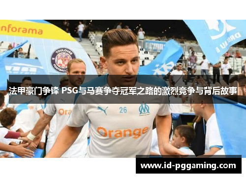 法甲豪门争锋 PSG与马赛争夺冠军之路的激烈竞争与背后故事
