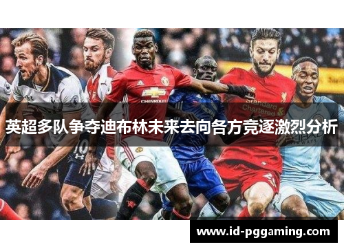 英超多队争夺迪布林未来去向各方竞逐激烈分析
