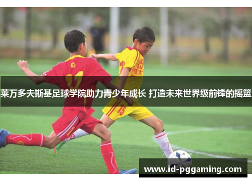 莱万多夫斯基足球学院助力青少年成长 打造未来世界级前锋的摇篮