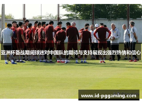 亚洲杯备战期间球迷对中国队的期待与支持展现出强烈热情和信心