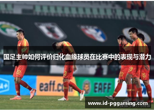 国足主帅如何评价归化血缘球员在比赛中的表现与潜力