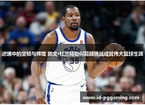 逆境中的坚韧与辉煌 凯文·杜兰特如何超越挑战成就伟大篮球生涯
