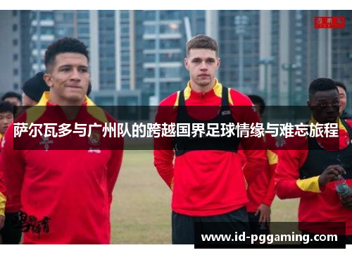 萨尔瓦多与广州队的跨越国界足球情缘与难忘旅程