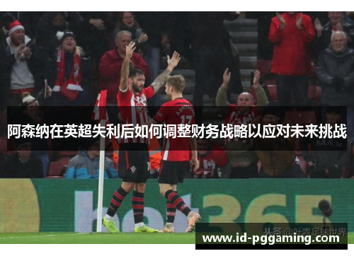 阿森纳在英超失利后如何调整财务战略以应对未来挑战