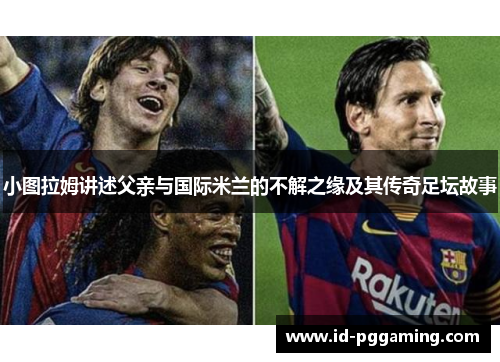 小图拉姆讲述父亲与国际米兰的不解之缘及其传奇足坛故事