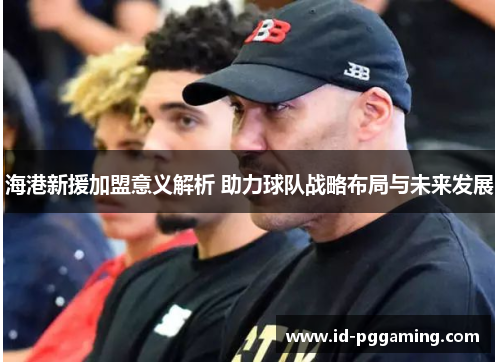 海港新援加盟意义解析 助力球队战略布局与未来发展