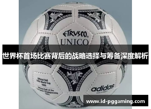 世界杯首场比赛背后的战略选择与筹备深度解析