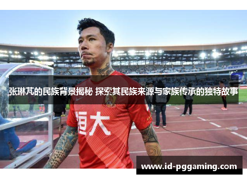 张琳芃的民族背景揭秘 探索其民族来源与家族传承的独特故事
