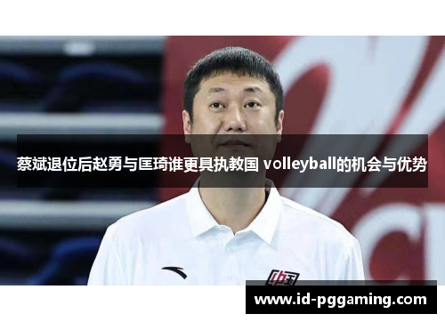 蔡斌退位后赵勇与匡琦谁更具执教国 volleyball的机会与优势 蔡斌退位后赵勇与匡琦谁更具执教国 volleyball的机会与优势