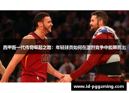 西甲新一代传奇崛起之路:年轻球员如何在激烈竞争中脱颖而出 西甲新一代传奇崛起之路:年轻球员如何在激烈竞争中脱颖而出