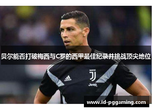 贝尔能否打破梅西与C罗的西甲最佳纪录并挑战顶尖地位 贝尔能否打破梅西与C罗的西甲最佳纪录并挑战顶尖地位