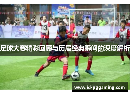 足球大赛精彩回顾与历届经典瞬间的深度解析 足球大赛精彩回顾与历届经典瞬间的深度解析