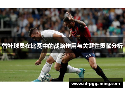 替补球员在比赛中的战略作用与关键性贡献分析 替补球员在比赛中的战略作用与关键性贡献分析
