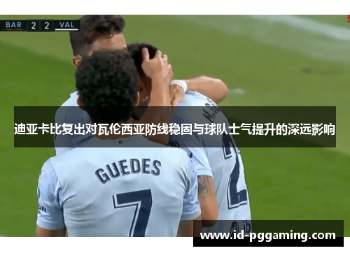 迪亚卡比复出对瓦伦西亚防线稳固与球队士气提升的深远影响 迪亚卡比复出对瓦伦西亚防线稳固与球队士气提升的深远影响