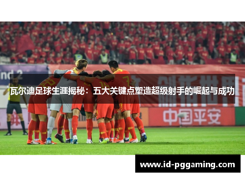 瓦尔迪足球生涯揭秘:五大关键点塑造超级射手的崛起与成功 瓦尔迪足球生涯揭秘:五大关键点塑造超级射手的崛起与成功