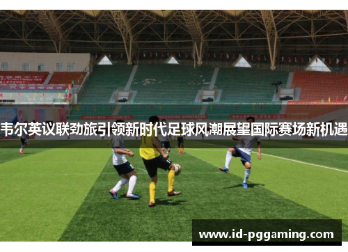 韦尔英议联劲旅引领新时代足球风潮展望国际赛场新机遇