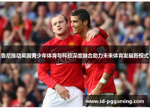 鲁尼推动英国青少年体育与科技深度融合助力未来体育发展新模式