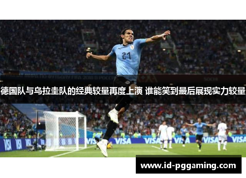 德国队与乌拉圭队的经典较量再度上演 谁能笑到最后展现实力较量