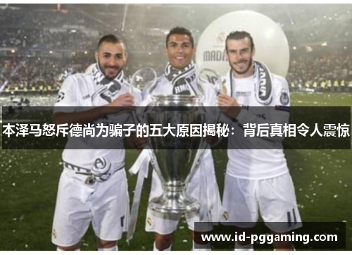 本泽马怒斥德尚为骗子的五大原因揭秘：背后真相令人震惊