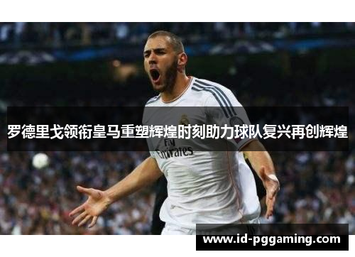 罗德里戈领衔皇马重塑辉煌时刻助力球队复兴再创辉煌