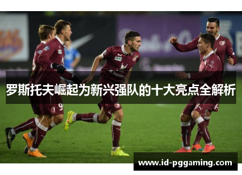 罗斯托夫崛起为新兴强队的十大亮点全解析 罗斯托夫崛起为新兴强队的十大亮点全解析
