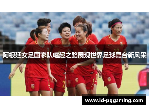 阿根廷女足国家队崛起之路展现世界足球舞台新风采